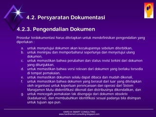 HARD-Hi SMART CONSULTING 
www.hardhismart-consulting.blogspot.com 
4.2. Persyaratan Dokumentasi 
4.2.3. Pengendalian Dokumen 
Prosedur terdokumentasi harus ditetapkan untuk mendefinisikan pengendalian yang diperlukan untuk: 
a.menyetujui dokumen akan kecukupannya sebelum diterbitkan, 
b.meninjau dan memperbaharui seperlunya dan menyetujui ulang dokumen, 
c.memastikan bahwa perubahan dan status revisi terkini dari dokumen yang ditunjukkan, 
d.memastikan bahwa versi relevan dari dokumen yang berlaku tersedia di tempat pemakaian, 
e.memastikan dokumen selalu dapat dibaca dan mudah dikenali, 
f.memastikan bahwa dokumen yang berasal dari luar yang ditetapkan oleh organisasi untuk keperluan perencanaan dan operasi dari Sistem Manajamen Mutu diidentifikasi dikenali dan distribusinya dikendalikan, dan 
g.mencegah pemakaian tak disengaja dari dokumen obsolete (kadaluarsa), dan membubuhkan identifikasi sesuai padanya bila disimpan untuk tujuan apa pun.  