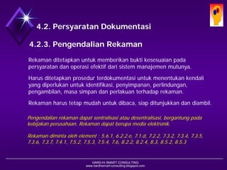 HARD-Hi SMART CONSULTING 
www.hardhismart-consulting.blogspot.com 
4.2. Persyaratan Dokumentasi 
4.2.4. Pengendalian Rekaman 
Rekaman ditetapkan untuk memberikan bukti kesesuaian pada persyaratan dan operasi efektif dari sistem manajemen mutunya. 
Harus ditetapkan prosedur terdokumentasi untuk menentukan kendali yang diperlukan untuk identifikasi, penyimpanan, perlindungan, pengambilan, masa simpan dan perlakuan terhadap rekaman. 
Rekaman harus tetap mudah untuk dibaca, siap ditunjukkan dan diambil. 
Pengendalian rekaman dapat sentralisasi atau desentralisasi, bergantung pada kebijakan perusahaan. Rekaman dapat berupa media elektronik. 
Rekaman diminta oleh element : 5.6.1, 6.2.2.e, 7.1.d, 7.2.2, 7.3.2, 7.3.4, 7.3.5, 7.3.6, 7.3.7, 7.4.1, 7.5.2, 7.5.3, 7.5.4, 7.6, 8.2.2, 8.2.4, 8.3, 8.5.2, 8.5.3  