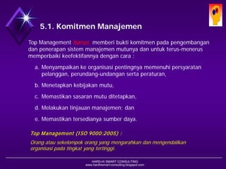 HARD-Hi SMART CONSULTING 
www.hardhismart-consulting.blogspot.com 
5.1. Komitmen Manajemen 
Top Management harusmemberi bukti komitmen pada pengembangan dan penerapan sistem manajemen mutunya dan untuk terus-menerus memperbaiki keefektifannya dengan cara : 
a.Menyampaikan ke organisasi pentingnya memenuhi persyaratan pelanggan, perundang-undangan serta peraturan, 
b.Menetapkan kebijakan mutu, 
c.Memastikan sasaran mutu ditetapkan, 
d.Melakukan tinjauan manajemen; dan 
e.Memastikan tersedianya sumber daya. 
Top Management (ISO 9000:2005) : 
Orang atausekelompokorangyang mengarahkandanmengendalikanorganisasipadatingkatyang tertinggi.  