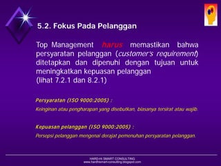 HARD-Hi SMART CONSULTING 
www.hardhismart-consulting.blogspot.com 
5.2. Fokus Pada Pelanggan 
TopManagementharusmemastikanbahwapersyaratanpelanggan(customer’srequirement) ditetapkandandipenuhidengantujuanuntukmeningkatkankepuasanpelanggan 
(lihat 7.2.1 dan 8.2.1) 
Persyaratan (ISO 9000:2005) : 
Keinginan atau pengharapan yang disebutkan, biasanya tersirat atau wajib. 
Kepuasan pelanggan (ISO 9000:2005) : 
Persepsi pelanggan mengenai derajat pemenuhan persyaratan pelanggan.  