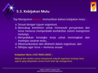 HARD-Hi SMART CONSULTING 
www.hardhismart-consulting.blogspot.com 
5.3. Kebijakan Mutu 
TopManajemenharusmemastikanbahwakebijakanmutu: 
a.Sesuaidengantujuanorganisasi, 
b.Mencakupkomitmenuntukmemenuhipersyaratandanterusmenerusmemperbaikikeefektifansistemmanajemenmutunya, 
c.Menyediakankerangkakerjauntukmenetapkandanmeninjausasaranmutu, 
d.Dikomunikasikandandifahamidalamorganisasi,dan 
e.Ditinjauagarterus–menerussesuai. 
KebijakanMutu(ISO 9000:2005) : 
Maksud danarahansecaramenyeluruhsebuahorganisasitentangmutusepertiyang dinyatakansecararesmiolehtop management.  