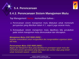 HARD-Hi SMART CONSULTING 
www.hardhismart-consulting.blogspot.com 
5.4. Perencanaan 
5.4.2. Perencanaan Sistem Manajemen Mutu 
TopManagementharusmemastikanbahwa: 
a.Perencanaansistemmanajemenmutudilakukanuntukmemenuhipersyaratanyangdiberikandalam4.1,sepertijugasasaranmutu, 
b.Keterpaduansistemmanajemenmutudipeliharabilaperubahanpadasistemmanajemenmutudirencanakandanditerapkan. 
ManajemenMutu(ISO 9000:2005) : 
Kegiatanterkoordinasiuntukmengarahkandanmengendalikanorganisasidalamhalmutu. 
PerencanaanMutu(ISO 9000:2005) : 
BagiandariManajemenMutuyang diarahkankepenetapantujuanmutudanmerincikanprosesoperasionalyang diperlukandansumberdayayang terkaituntukmemenuhisasaran–sasaranmutu.  