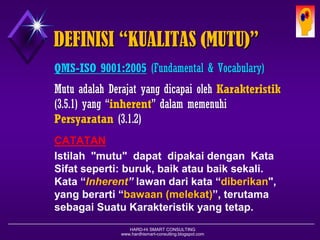 HARD-Hi SMART CONSULTING 
www.hardhismart-consulting.blogspot.com 
DEFINISI “KUALITAS (MUTU)” 
QMS-ISO 9001:2005(Fundamental & Vocabulary) 
MutuadalahDerajatyang dicapaiolehKarakteristik(3.5.1) yang “inherent” dalammemenuhi Persyaratan(3.1.2) 
CATATAN 
Istilah"mutu"dapatdipakaidenganKataSifatseperti:buruk,baikataubaiksekali. Kata“Inherent”lawandarikata“diberikan", yangberarti“bawaan(melekat)”,terutamasebagaiSuatuKarakteristikyangtetap.  