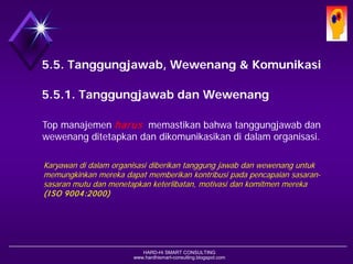 HARD-Hi SMART CONSULTING 
www.hardhismart-consulting.blogspot.com 
5.5. Tanggungjawab, Wewenang & Komunikasi 
5.5.1. Tanggungjawab dan Wewenang 
Top manajemen harusmemastikan bahwa tanggungjawab dan wewenang ditetapkan dan dikomunikasikan di dalam organisasi. 
Karyawan di dalam organisasi diberikan tanggung jawab dan wewenang untuk memungkinkan mereka dapat memberikan kontribusi pada pencapaian sasaran- sasaran mutu dan menetapkan keterlibatan, motivasi dan komitmen mereka (ISO 9004:2000)  