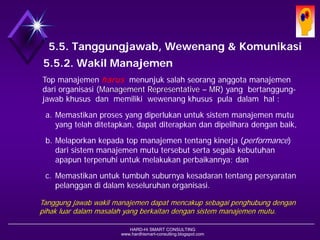 HARD-Hi SMART CONSULTING 
www.hardhismart-consulting.blogspot.com 
5.5. Tanggungjawab, Wewenang & Komunikasi 
5.5.2. Wakil Manajemen 
Top manajemenharusmenunjuk salah seorang anggotamanajemendariorganisasi(Management Representative –MR) yang bertanggung- jawab khusus dan memiliki wewenang khusus pula dalam hal : 
a.Memastikan prosesyang diperlukanuntuksistemmanajemenmutuyang telahditetapkan, dapat diterapkan dandipelihara dengan baik, 
b.Melaporkan kepadatop manajemententangkinerja(performance) dari sistem manajemenmutu tersebut serta segala kebutuhan apapun terpenuhi untuk melakukan perbaikannya; dan 
c.Memastikan untuktumbuh suburnya kesadarantentangpersyaratanpelanggandidalam keseluruhan organisasi. 
Tanggung jawab wakil manajemen dapat mencakup sebagai penghubung dengan pihak luar dalam masalah yang berkaitan dengan sistem manajemen mutu.  