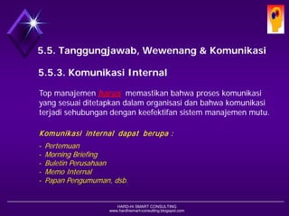 HARD-Hi SMART CONSULTING 
www.hardhismart-consulting.blogspot.com 
5.5. Tanggungjawab, Wewenang & Komunikasi 
5.5.3. Komunikasi Internal 
Top manajemen harusmemastikan bahwa proses komunikasi yang sesuai ditetapkan dalam organisasi dan bahwa komunikasi terjadi sehubungan dengan keefektifan sistem manajemen mutu. 
Komunikasi internal dapat berupa : 
-Pertemuan 
-Morning Briefing 
-Buletin Perusahaan 
-Memo Internal 
-Papan Pengumuman, dsb.  