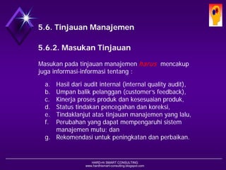 HARD-Hi SMART CONSULTING 
www.hardhismart-consulting.blogspot.com5.6. Tinjauan Manajemen 
5.6.2. Masukan Tinjauan 
Masukan pada tinjauan manajemen harusmencakup juga informasi-informasi tentang : 
a.Hasil dari audit internal (internal quality audit), 
b.Umpan balik pelanggan (customer’s feedback), 
c.Kinerja proses produk dan kesesuaian produk, 
d.Status tindakan pencegahan dan koreksi, 
e.Tindaklanjut atas tinjauan manajemen yang lalu, 
f.Perubahan yang dapat mempengaruhi sistem manajemen mutu; dan 
g.Rekomendasi untuk peningkatan dan perbaikan.  