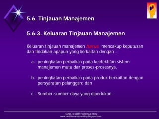 HARD-Hi SMART CONSULTING 
www.hardhismart-consulting.blogspot.com5.6. Tinjauan Manajemen 
5.6.3. Keluaran Tinjauan Manajemen 
Keluaran tinjauan manajemen harusmencakup keputusan dan tindakan apapun yang berkaitan dengan : 
a.peningkatan perbaikan pada keefektifan sistem manajemen mutu dan proses-prosesnya, 
b.peningkatan perbaikan pada produk berkaitan dengan persyaratan pelanggan; dan 
c.Sumber-sumber daya yang diperlukan.  