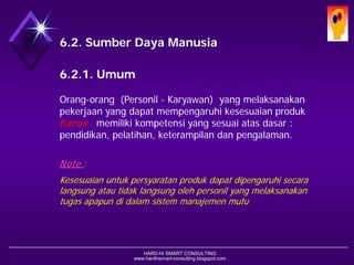 HARD-Hi SMART CONSULTING 
www.hardhismart-consulting.blogspot.com 
6.2. Sumber Daya Manusia 
6.2.1. Umum 
Orang-orang (Personil -Karyawan) yang melaksanakan pekerjaan yang dapat mempengaruhi kesesuaian produk harusmemiliki kompetensi yang sesuai atas dasar : pendidikan, pelatihan, keterampilan, dan pengalaman. 
Note : 
Kesesuaianuntukpersyaratanprodukdapatdipengaruhisecaralangsungatautidaklangsungolehpersonilyang melaksanakantugasapapundidalamsistemmanajemenmutu  