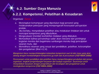 HARD-Hi SMART CONSULTING 
www.hardhismart-consulting.blogspot.com6.2. Sumber Daya Manusia6.2.2. Kompetensi, Pelatihan & Kesadaran 
Organisasi harus: 
a.Menetapkan kemampuan yang diperlukan bagi personil yg melaksanakan pekerjaan yang mempengaruhi kesesuaian persyaratan produk, 
b.Jika berlaku, menyediakan pelatihan atau melakukan tindakan lain untuk mencapai kompetensi yang dibutuhkan, 
c.Mengevaluasi (menilai) keefektifan tindakan yang dilakukan, 
d.Memastikan bahwa personelnya sadar akan relevansi dan pentingnya kegiatan mereka dan bagaimana sumbangan mereka bagi pencapaian sasaran mutu, dan 
e.Memelihara rekaman yang sesuai dari pendidikan, pelatihan, keterampilan dan pengalaman (lihat 4.2.4). 
Manajemen harus mempertimbangkan kebutuhan kompetensi saat ini dan masa yang akan datang dengan membandingkan kompetensi yg telah ada di perusahaan (ISO 9004:2000) 
Perencanaan untuk pendidikan dan pelatihan harus memperhitungkan perubahan dari proses organisasi, langkah pengembangan karyawan dan budaya organisasi. Sasarannya untuk menyediakan karyawan dengan pengetahuan dan kecakapan dan pengalaman untuk meningkatkan kompetensi (ISO 9004:2000)  
