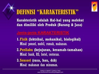 HARD-Hi SMART CONSULTING 
www.hardhismart-consulting.blogspot.com 
DEFINISI “KARAKTERISTIK” 
KarakteristikadalahHal-halyang melekatdan dimilikiolehProduk(Barang & Jasa) 
Jenis-jenisKARAKTERISTIK 
1.Fisik(elektrikal, mekanikal, biologikal) 
Misal :ponsel, mobil, rumah, makanan. 
2.Perilaku(kejujuran, keramah-tamahan) 
Misal :bank, RS, hotel, restoran. 
3.Sensori(rasa, bau, dsb) 
Misal :makanandanminuman.  
