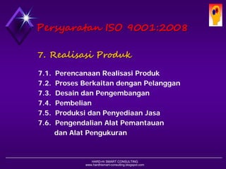 HARD-Hi SMART CONSULTING 
www.hardhismart-consulting.blogspot.com 
7. RealisasiProduk 
7.1. Perencanaan Realisasi Produk 
7.2. Proses Berkaitan dengan Pelanggan 
7.3. Desain dan Pengembangan 
7.4. Pembelian 
7.5. Produksi dan Penyediaan Jasa 
7.6. Pengendalian Alat Pemantauan 
dan Alat Pengukuran 
PersyaratanISO 9001:2008  