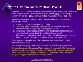 HARD-Hi SMART CONSULTING 
www.hardhismart-consulting.blogspot.com7.1. Perencanaan Realisasi Produk 
Organisasi harusmerencanakan dan mengembangkan proses yang diperlukan untuk realisasi produk. Perencanaan realisasi produk harussesuai dengan persyaratan proses –proses lain dari sistem manajemen mutu (lihat 4.1). 
Dalam merencanakan realisasi produk, organisasi harusmenetapkan hal-hal berikut, jika sesuai : 
a.sasaran mutu dan persyaratan bagi produk; 
b.kebutuhan untuk menetapkan proses dan dokumen-dokumen, dan penyediaan sumber daya yang khas bagi produk itu; 
c.kegiatan verifikasi, validasi, pemantauan, pengukuran, inspeksi dan uji yang khas bagi produk dan kriteria keberterimaan produk; 
d.rekaman yang diperlukan untuk memberikan bukti bahwa proses realisasi dan produk yang dihasilkan memenuhi persyaratan (lihat 4.2.4). 
Keluaran perencanaan ini harus dalam bentuk yang sesuai bagi metode operasional organisasi. 
Sebuah dokumen yang yang menentukan proses sistem manajemen mutu (termasuk proses realisasi produk) dan sumber daya yang dipakai pada suatu produk, proyek atau kontrak tertentu, dapat dinamakan rencana mutu (quality plan). Organisasi dapat juga menerapkan persyaratan yang diberikan dalam 7.3. pada pengembangan proses realisasi produk.  