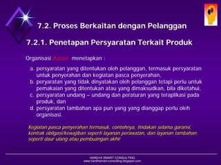 HARD-Hi SMART CONSULTING 
www.hardhismart-consulting.blogspot.com7.2. Proses Berkaitan dengan Pelanggan7.2.1. Penetapan Persyaratan Terkait Produk 
Organisasi harusmenetapkan : 
a.persyaratan yang ditentukan oleh pelanggan, termasuk persyaratan untuk penyerahan dan kegiatan pasca penyerahan, 
b.peryaratan yang tidak dinyatakan oleh pelanggan tetapi perlu untuk pemakaian yang ditentukan atau yang dimaksudkan, bila diketahui, 
c.persyaratan undang –undang dan peraturan yang teraplikasi pada produk, dan 
d.persyaratan tambahan apa pun yang yang dianggap perlu oleh organisasi. 
Kegiatan pasca penyerahan termasuk, contohnya, tindakan selama garansi, kontrak obligasi/kewajiban seperti layanan perawatan, dan layanan tambahan seperti daur ulang atau pembuangan akhir  