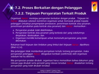 HARD-Hi SMART CONSULTING 
www.hardhismart-consulting.blogspot.com 
7.2. Proses Berkaitan dengan Pelanggan 
7.2.2. Tinjauan Persyaratan Terkait Produk 
Organisasi harusmeninjau persyaratanberkaitandenganproduk. Tinjauan ini harusdilakukan sebelumkomitmenorganisasiuntukmemasokprodukkepadapelanggan(misalnyapenyampaianpenawaran, penerimaankontrakataupesanan, penerimaanperubahanpadakontrakataupesanan) danharusmemastikan : 
a.Persyaratan produktelahdidefinisikan, 
b.Persyaratan kontrakataupesananyang berbedadariyang sebelumnyadinyatakan, diselesaikan;dan 
c.Organisasi memilikikemampuanuntukmemenuhipersyaratanyang telahditentukan. 
Rekamanhasiltinjauandantindakanyang timbuldaritinjauanharusdipelihara (lihat4.2.4). 
Bilapelanggantidakmemberikanpernyataantertulistentangpersyaratan, maka persyaratan pelangganharusditegaskan kembali(confirmed)olehorganisasisebelumhalituditerima. 
Bilapersyaratanprodukdirubah, organisasiharusmemastikanbahwadokumenyang relevan juga dirubah serta personil yang relevan tersebutharusdisadarkan tentangpersyaratanyang telah dirubah tersebut.  