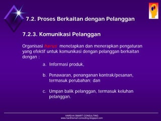 HARD-Hi SMART CONSULTING 
www.hardhismart-consulting.blogspot.com7.2. Proses Berkaitan dengan Pelanggan 
7.2.3. Komunikasi Pelanggan 
Organisasi harusmenetapkan dan menerapkan pengaturan yang efektif untuk komunikasi dengan pelanggan berkaitan dengan : 
a.Informasi produk, 
b.Penawaran, penanganan kontrak/pesanan, termasuk perubahan; dan 
c.Umpan balik pelanggan, termasuk keluhan pelanggan.  
