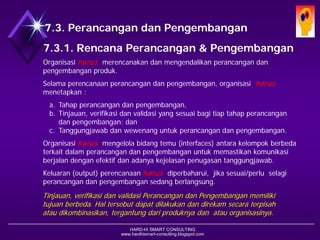 HARD-Hi SMART CONSULTING 
www.hardhismart-consulting.blogspot.com 
7.3. Desain dan Pengembangan 
7.3.1. Rencana Desain & Pengembangan 
Organisasiharusmerencanakan danmengendalikanperancangandanpengembanganproduk. 
Selamaperencanaanperancangandanpengembangan, organisasiharus menetapkan : 
a.Tahap perancangandanpengembangan, 
b.Tinjauan, verifikasidanvalidasiyang sesuaibagitiaptahapperancangandanpengembangan; dan 
c.Tanggungjawab danwewenanguntukperancangandanpengembangan. 
Organisasiharusmengelola bidangtemu(interfaces) antarakelompokberbedaterkaitdalamperancangandanpengembanganuntukmemastikankomunikasiberjalan dengan efektif dan adanya kejelasanpenugasantanggungjawab. 
Keluaran(output) perencanaan harusdiperbaharui, jika sesuai/perlu selagiperancangandanpengembangansedang berlangsung. 
Tinjauan, verifikasi dan validasi Desain dan Pengembangan memiliki tujuan berbeda. Hal tersebut dapat dilakukan dan direkam secara terpisah atau dikombinasikan, tergantung dari produknya dan atau organisasinya.  