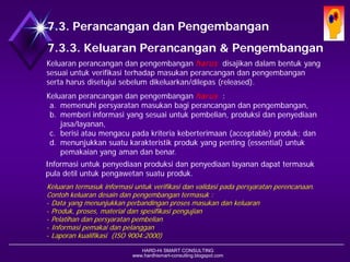 HARD-Hi SMART CONSULTING 
www.hardhismart-consulting.blogspot.com 
7.3.3. Keluaran Desain & Pengembangan 
Keluaran perancangan dan pengembangan harusdisajikan dalam bentuk yang sesuai untuk verifikasi terhadap masukan perancangan dan pengembangan serta harus disetujui sebelum dikeluarkan/dilepas (released). 
Keluaran perancangan dan pengembangan harus : 
a.memenuhi persyaratan masukan bagi perancangan dan pengembangan, 
b.memberi informasi yang sesuai untuk pembelian, produksi dan penyediaan jasa/layanan, 
c.berisi atau mengacu pada kriteria keberterimaan (acceptable)produk; dan 
d.menunjukkan suatu karakteristik produk yang penting (essential)untuk pemakaian yang aman dan benar. 
Informasi untuk penyediaan produksi dan penyediaan layanan dapat termasuk pula detil untuk pengawetan suatu produk. 
Keluaran termasuk informasi untuk verifikasi dan validasi pada persyaratan perencanaan. Contoh keluaran desain dan pengembangan termasuk : 
-Data yang menunjukkan perbandingan proses masukan dan keluaran 
-Produk, proses, material dan spesifikasi pengujian 
-Pelatihan dan persyaratan pembelian 
-Informasi pemakai dan pelanggan 
-Laporan kualifikasi (ISO 9004:2000) 
7.3. Desain dan Pengembangan  
