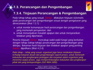 HARD-Hi SMART CONSULTING 
www.hardhismart-consulting.blogspot.com7.3.4. Tinjauan Desain & Pengembangan 
Padatahap-tahap yang sesuaiharusdilakukan tinjauansistematispadaperancangandanpengembangansesuaidenganpengaturanyang direncanakan (lihat7.3.1): 
a.untukmenilaikemampuanhasilperancangandanpengembanganyang memenuhipersyaratan; dan 
b.untukmenunjukkanmasalahapapun danuntuk menyarankan tindakanyang diperlukan. 
Pesertatinjauanharusmencakup wakil-wakil fungsiyang berkaitandengantahap(tahap-tahap) perancangandanpengembanganyang ditinjau. Rekamanhasiltinjauandantindakanapapun yang penting harusdipelihara. (lihat4.2.4) 
Pada tahap –tahap yang sesuai, organisasi juga harus melakukan tinjauan terhadap keluaran desain dan pengembangan seperti proses, untuk memenuhi kebutuhan dan pengharapan pelanggan dan karyawan dalam organisasi yang menerima output proses. Juga mempertimbangkan kebutuhan dan pengharapan pihak lain yang berkepentingan. (ISO 9004:2000) 
7.3. Desain dan Pengembangan  