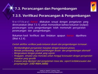 HARD-Hi SMART CONSULTING 
www.hardhismart-consulting.blogspot.com 
7.3.5. Verifikasi Desain & Pengembangan 
V e r i f i k a s i harus dilakukan sesuai dengan pengaturan yang direncanakan (lihat 7.3.1)untuk memastikan bahwa keluaran (output) perancangan serta pengembangan telah memenuhi persyaratan perancangan dan pengembangan. 
Rekaman hasil Verifikasi dan tindakan apapun harusdipelihara. 
(lihat 4.2.4) 
ContohAktifitas Verifikasi padakeluaran desain danpengembangan, termasuk : 
-Membandingkanpersyaratanmasukandengankeluaranproses. 
-Metodepembanding, sepertiperhitungandesaindanpengembanganalternatif 
-Mengevaluasidenganprodukyang sejenis 
-Pengujian, simulasiataumencobauntukmengujikesesuaiandenganpersyaratanmasukanyang spesifik 
-Evaluasiyang dipelajaridaripengalamanmasalalu, sepertiketidaksesuaiandanpenyimpangan. (ISO 9004:2000) 
7.3. Desain dan Pengembangan  