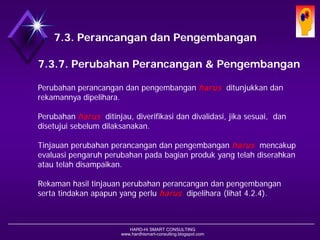 HARD-Hi SMART CONSULTING 
www.hardhismart-consulting.blogspot.com7.3.7. Perubahan Desain & Pengembangan 
Perubahan perancangan dan pengembangan harusditunjukkan dan rekamannya dipelihara. 
Perubahan harusditinjau, diverifikasi dan divalidasi, jika sesuai, dan disetujui sebelum dilaksanakan. 
Tinjauan perubahan perancangan dan pengembangan harusmencakup evaluasi pengaruh perubahan pada bagian produk yang telah diserahkan atau telah disampaikan. 
Rekaman hasil tinjauan perubahan perancangan dan pengembangan serta tindakan apapun yang perlu harusdipelihara. (lihat 4.2.4) 
7.3. Desain dan Pengembangan  