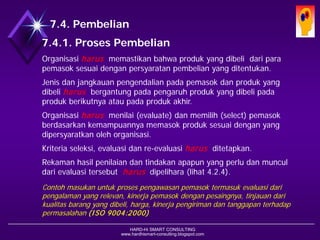 HARD-Hi SMART CONSULTING 
www.hardhismart-consulting.blogspot.com 
7.4. Pembelian 
7.4.1. Proses Pembelian 
Organisasi harusmemastikan bahwa produk yang dibeli dari para pemasok sesuai dengan persyaratan pembelian yang ditentukan. 
Jenis dan jangkauan pengendalian pada pemasok dan produk yang dibeli harusbergantung pada pengaruh produk yang dibeli pada produk berikutnya atau pada produk akhir. 
Organisasi harusmenilai (evaluate) dan memilih (select) pemasok berdasarkan kemampuannya memasok produk sesuai dengan yang dipersyaratkan oleh organisasi. 
Kriteria seleksi, evaluasi dan re-evaluasi harusditetapkan. 
Rekaman hasil penilaian dan tindakan apapun yang perlu dan muncul dari evaluasi tersebut harus dipelihara. (lihat 4.2.4) 
Contoh masukan untuk proses pengawasan pemasok termasuk evaluasi dari pengalaman yang relevan, kinerja pemasok dengan pesaingnya, tinjauan dari kualitas barang yang dibeli, harga, kinerja pengiriman dan tanggapan terhadap permasalahan(ISO 9004:2000)  