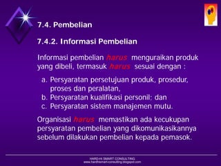 HARD-Hi SMART CONSULTING 
www.hardhismart-consulting.blogspot.com 
7.4. Pembelian 
7.4.2. Informasi Pembelian 
Informasipembelianharusmenguraikan produkyang dibeli, termasukharussesuai dengan : 
a.Persyaratan persetujuanproduk, prosedur, prosesdanperalatan, 
b.Persyaratan kualifikasipersonil; dan 
c.Persyaratan sistemmanajemenmutu. 
Organisasiharusmemastikan ada kecukupan persyaratanpembelianyang dikomunikasikannya sebelumdilakukan pembelian kepada pemasok.  