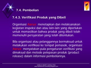 HARD-Hi SMART CONSULTING 
www.hardhismart-consulting.blogspot.com7.4. Pembelian 
7.4.3. Verifikasi Produk yang Dibeli 
Organisasi harusmenetapkan dan melaksanakan kegiatan inspeksi dan atau lain-lain yang diperlukan untuk memastikan bahwa produk yang dibeli telah memenuhi persyaratan yang telah ditentukan. 
Bila organisasi atau pelanggannya bermaksud untuk melakukan verifikasi ke tempat pemasok, organisasi harusmenyatakan pula pengaturan verifikasi yang dimaksud dan metode pelepasan produk (product release) dalam informasi pembeliannya.  