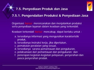 HARD-Hi SMART CONSULTING 
www.hardhismart-consulting.blogspot.com 
7.5. Produksi dan Penyediaan Jasa 
7.5.1. Pengendalian Produksi & Penyediaan Jasa 
Organisasi harusmerencanakan dan menjalankan produksi serta penyediaan layanan dalam keadaan yang terkendali. 
Keadaan terkendali harusmencakup, dapat berlaku untuk : 
a.tersedianya informasi yang menguraikan karakteristik produk, 
b.tersedianya instruksi kerja, jika diperlukan, 
c.pemakaian peralatan yang sesuai, 
d.tersedianya sarana pemantauan dan pengukuran, 
e.pelaksanaan dari pemantauan dan pengukuran; dan 
f.penerapan kegiatan-kegiatan pelepasan, penyerahan dan pasca penyerahan produk.  