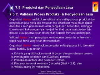 HARD-Hi SMART CONSULTING 
www.hardhismart-consulting.blogspot.com7.5. Produksi dan Penyediaan Jasa 
7.5.2. Validasi Proses Produksi & Penyediaan Jasa 
Organisasi harus melakukan validasi atas setiap proses produksi dan penyediaan jasa yang bila keluaran tsb dihasilkan maka tidak dapat diverifikasi oleh pemantauan atau pengukuran berurutan, sehingga konsekuensi kekurangannya menjadi terlihat pada saat produk tsb dipakai atau jasanya telah diserahkan kepada Pemakai/pelanggan. 
Validasi harusmemperagakan kemampuan proses ini untuk men- capai hasil-hasil yang telah direncanakan. 
Organisasi harusmenetapkan pengaturan bagi proses ini, termasuk dapat berlaku juga untuk : 
a.Kriteria yang ditetapkan untuk tinjauan dan persetujuan proses, 
b.Persetujuan peralatan dan kualifikasi personil, 
c.Pemakaian metode dan prosedur tertentu, 
d.Persyaratan untuk rekaman (records) (lihat 4.2.4); dan 
e.Validasi ulang (re-validation).  