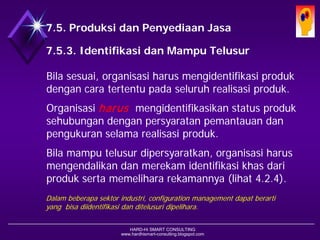 HARD-Hi SMART CONSULTING 
www.hardhismart-consulting.blogspot.com 
7.5. Produksi dan Penyediaan Jasa 
7.5.3. Identifikasi dan Mampu Telusur 
Bila sesuai, organisasi harus mengidentifikasi produk dengan cara tertentu pada seluruh realisasi produk. 
Organisasi harusmengidentifikasikan status produk sehubungan dengan persyaratan pemantauan dan pengukuran selama realisasi produk. 
Bila mampu telusur dipersyaratkan, organisasi harus mengendalikan dan merekam identifikasi khas dari produk serta memelihara rekamannya. (lihat 4.2.4) 
Dalam beberapa sektor industri, configuration management dapat berarti yang bisa diidentifikasi dan ditelusuri dipelihara.  