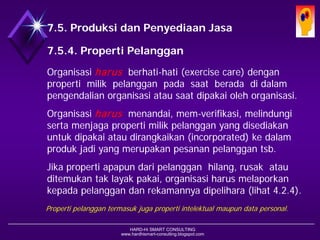 HARD-Hi SMART CONSULTING 
www.hardhismart-consulting.blogspot.com 
7.5. Produksi dan Penyediaan Jasa 
7.5.4. Properti (Barang) Milik Pelanggan 
Organisasi harus berhati-hati (exercise care) dengan properti milik pelanggan pada saat berada di dalam pengendalian organisasi atau saat dipakai oleh organisasi. 
Organisasi harus menandai, mem-verifikasi, melindungi serta menjaga properti milik pelanggan yang disediakan untuk dipakai atau dirangkaikan (incorporated) ke dalam produk jadi yang merupakan pesanan pelanggan tsb. 
Jika properti apapun dari pelanggan hilang, rusak atau ditemukan tak layak pakai, organisasi harus melaporkan kepada pelanggan dan rekamannya dipelihara.(lihat 4.2.4) 
Properti pelanggan termasuk juga properti intelektual maupun data personal.  