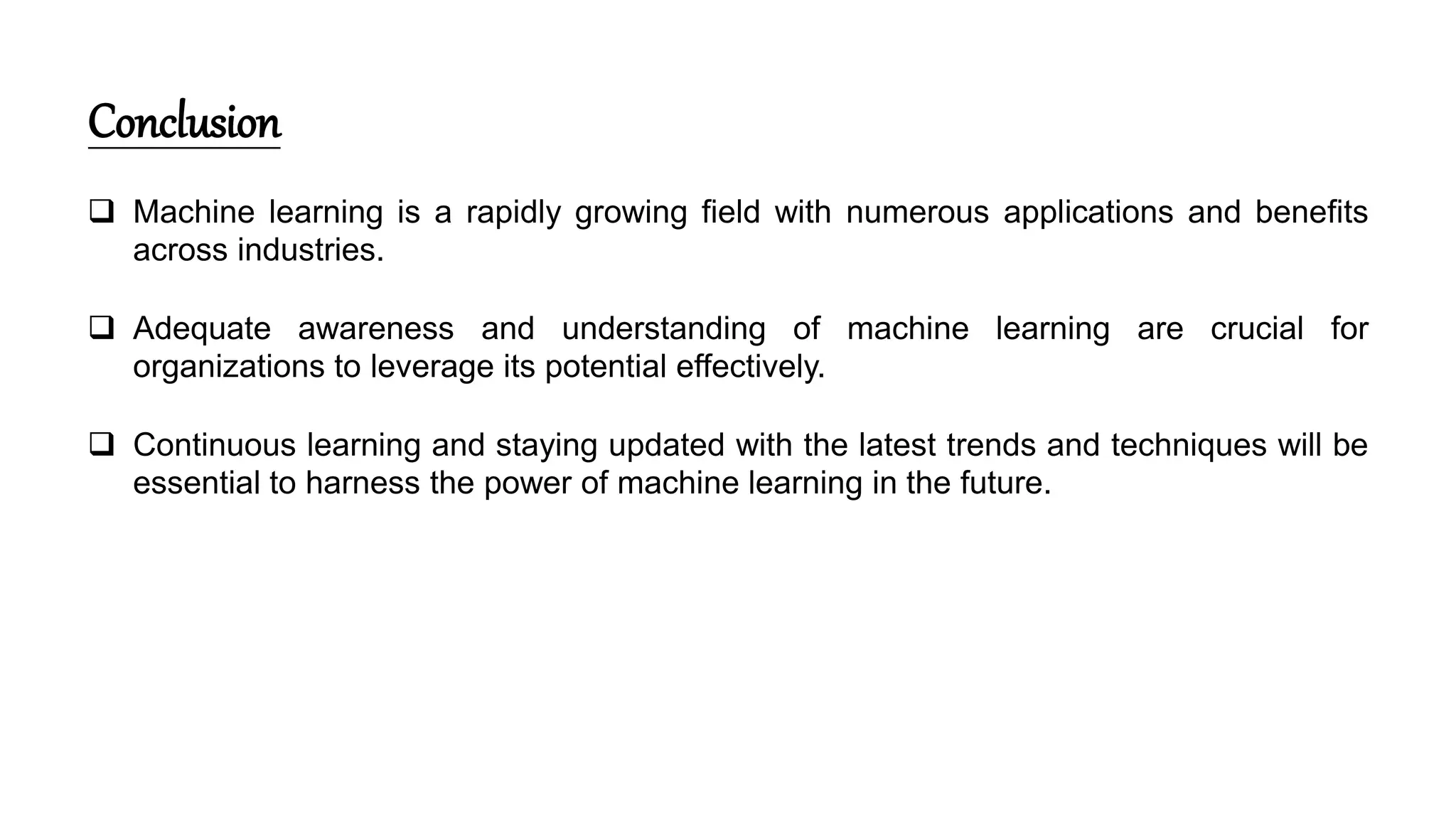 Conclusion
 Machine learning is a rapidly growing field with numerous applications and benefits
across industries.
 Adequate awareness and understanding of machine learning are crucial for
organizations to leverage its potential effectively.
 Continuous learning and staying updated with the latest trends and techniques will be
essential to harness the power of machine learning in the future.
 