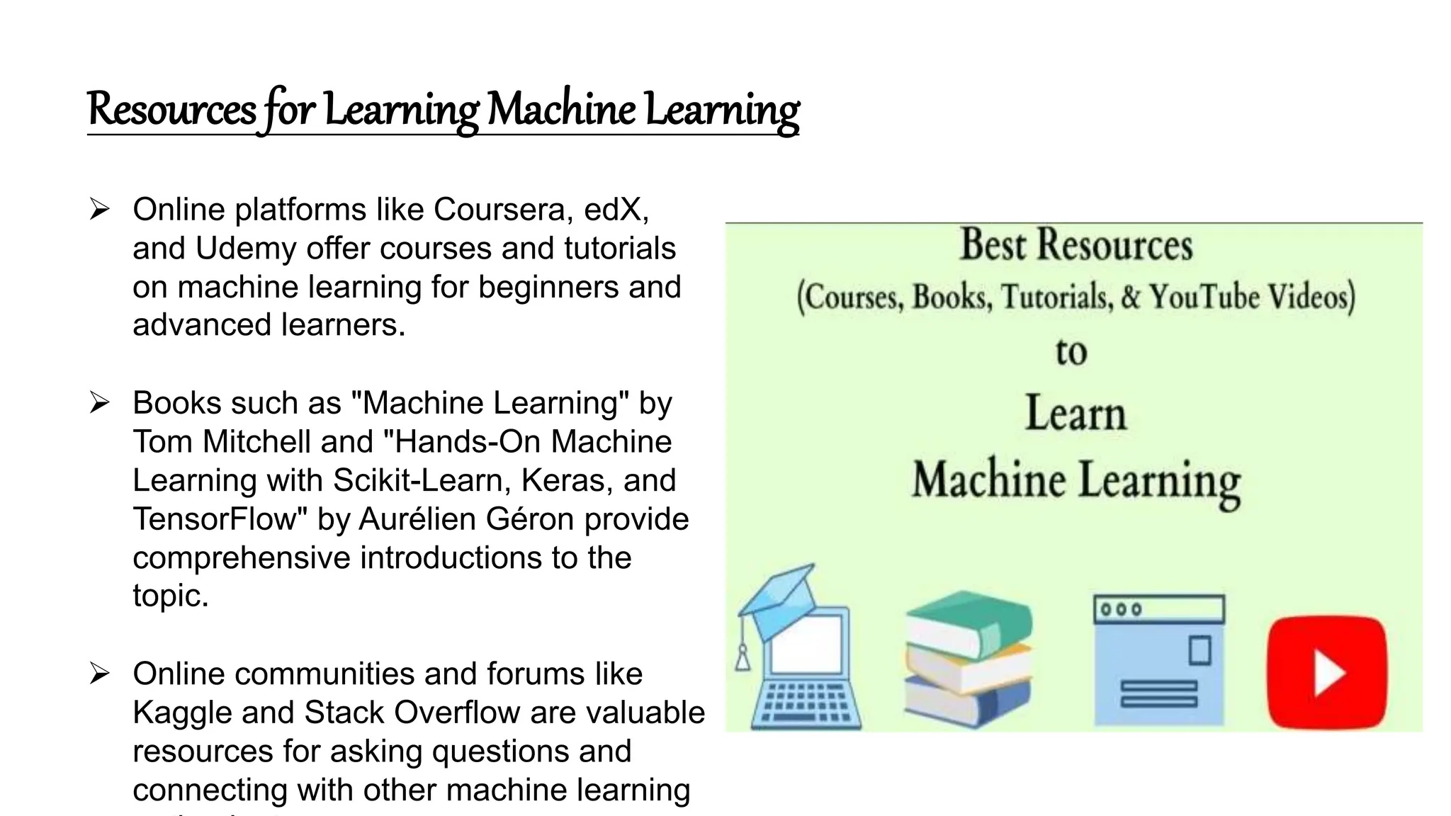 Resources for Learning Machine Learning
 Online platforms like Coursera, edX,
and Udemy offer courses and tutorials
on machine learning for beginners and
advanced learners.
 Books such as "Machine Learning" by
Tom Mitchell and "Hands-On Machine
Learning with Scikit-Learn, Keras, and
TensorFlow" by Aurélien Géron provide
comprehensive introductions to the
topic.
 Online communities and forums like
Kaggle and Stack Overflow are valuable
resources for asking questions and
connecting with other machine learning
 