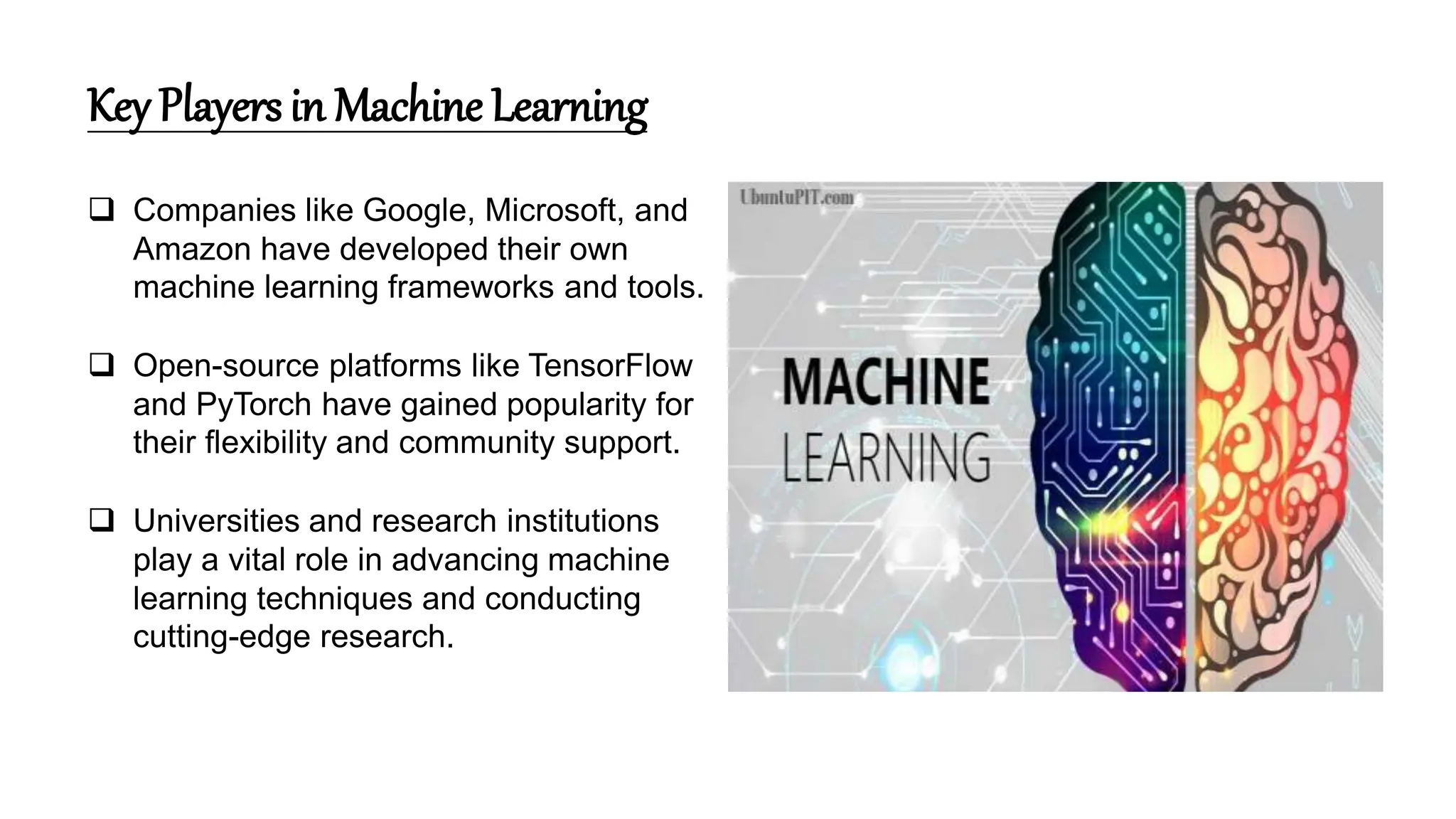 Key Players in Machine Learning
 Companies like Google, Microsoft, and
Amazon have developed their own
machine learning frameworks and tools.
 Open-source platforms like TensorFlow
and PyTorch have gained popularity for
their flexibility and community support.
 Universities and research institutions
play a vital role in advancing machine
learning techniques and conducting
cutting-edge research.
 