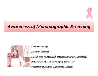 Awareness of Mammographic ScreeningAwareness of Mammographic Screening
Khin The Nu Aye
Assistant Lecturer
B.Med.Tech, M.Med.Tech (Medical Imaging Technology)
Department of Medical Imaging Technology
University of Medical Technology, Yangon
 