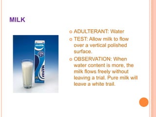 MILK
ADULTERANT: Water
 TEST: Allow milk to flow
over a vertical polished
surface.
 OBSERVATION: When
water content is more, the
milk flows freely without
leaving a trial. Pure milk will
leave a white trail.


 