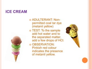 ICE CREAM
ADULTERANT: Nonpermitted coal tar dye
(metanil yellow)
 TEST: To the sample
add hot water and to
the separated matter,
add a few drops of HCl.
 OBSERVATION:
Pinkish red colour
indicates the presence
of metanil yellow.


 