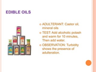 EDIBLE OILS
ADULTERANT: Castor oil,
mineral oils
 TEST: Add alcoholic potash
and warm for 10 minutes,
Then add water.
 OBSERVATION: Turbidity
shows the presence of
adulteration.


 