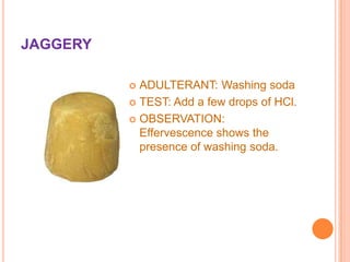 JAGGERY
ADULTERANT: Washing soda
 TEST: Add a few drops of HCl.
 OBSERVATION:
Effervescence shows the
presence of washing soda.


 