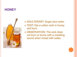 HONEY

ADULTERANT: Sugar plus water
 TEST: Dip a cotton wick in honey
and burn.
 OBSERVATION: The wick does
not burn or burns with a crackling
sound when mixed with water.


 