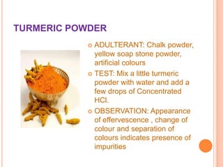 TURMERIC POWDER
ADULTERANT: Chalk powder,
yellow soap stone powder,
artificial colours
 TEST: Mix a little turmeric
powder with water and add a
few drops of Concentrated
HCl.
 OBSERVATION: Appearance
of effervescence , change of
colour and separation of
colours indicates presence of
impurities


 
