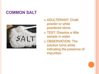 COMMON SALT
ADULTERANT: Chalk
powder or white
powdered stone.
 TEST: Dissolve a little
sample in water.
 OBSERVATION: The
solution turns white
indicating the presence of
impurities.


 