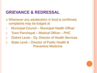 GRIEVANCE & REDRESSAL


1.
2.
3.

4.

Whenever any adulteration in food is confirmed,
complaints may be lodged at
Municipal Council – Municipal Health Officer
Town Panchayat – Medical Officer – PHC
District Level – Dy. Director of Health Services
State Level – Director of Public Health &
Preventive Medicine

 