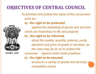 OBJECTIVES OF CENTRAL COUNCIL
To promote and protect the rights of the consumers
such as:a) - the right to be protected
against the marketing of goods and services
which are hazardous to life and property
b) - the right to be informed
about the quality, quantity, potency, purity,
standard and price of goods or services, as
the case may be so as to protect the
consumer against unfair trade practices
c) - the right to be assured
access to a variety of goods and services at
competitive prices

 