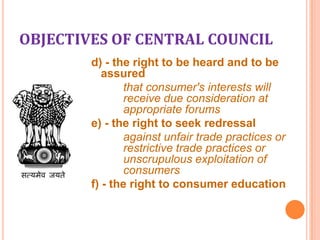 OBJECTIVES OF CENTRAL COUNCIL
d) - the right to be heard and to be
assured
that consumer's interests will
receive due consideration at
appropriate forums
e) - the right to seek redressal
against unfair trade practices or
restrictive trade practices or
unscrupulous exploitation of
consumers
f) - the right to consumer education

 