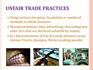 UNFAIR TRADE PRACTICES
 Using

various deceptive, fraudulent or unethical
methods to obtain business
 Misrepresentation, false advertising, tied selling and
other acts that are declared unlawful by statute
 Ex: Advertisements of Fair & Lovely fairness cream,
Garnier Fructis shampoo, Nirma washing powder

 