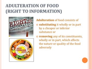 ADULTERATION OF FOOD
(RIGHT TO INFORMATION)
Adulteration of food consists of
 substituting it wholly or in part
by a cheaper or inferior
substance or
 removing any of its constituents,
wholly or in part, which affects
the nature or quality of the food
adversely

 