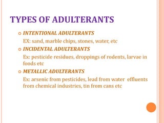 TYPES OF ADULTERANTS
INTENTIONAL ADULTERANTS
EX: sand, marble chips, stones, water, etc
 INCIDENTAL ADULTERANTS
Ex: pesticide residues, droppings of rodents, larvae in
foods etc
 METALLIC ADULTERANTS
Ex: arsenic from pesticides, lead from water effluents
from chemical industries, tin from cans etc


 