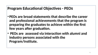 10
Program Educational Objectives - PEOs
•PEOs are broad statements that describe the career
and professional achievements that the program is
preparing the graduates to achieve within the first
few years after graduation.
• PEOs are assessed via interaction with alumni and
industry persons associated with the
Program/institute.
 